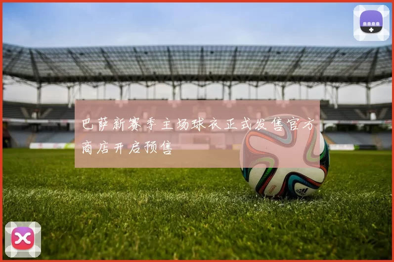 巴萨新赛季主场球衣正式发售官方商店开启预售