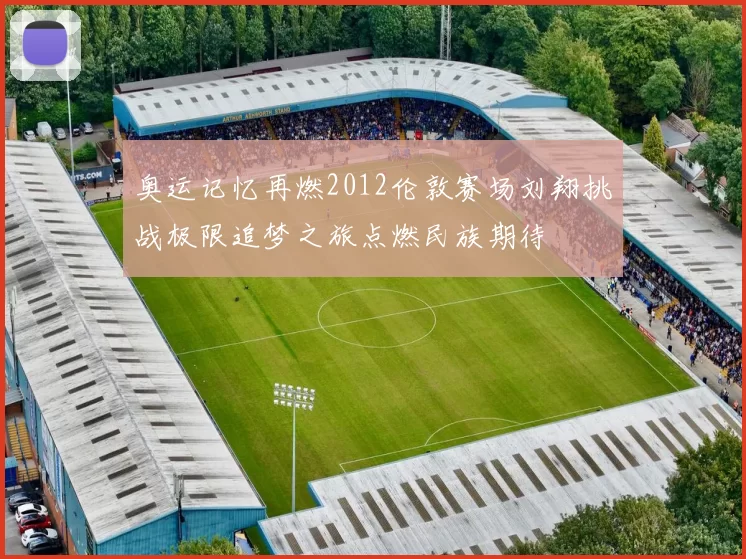 奥运记忆再燃2012伦敦赛场刘翔挑战极限追梦之旅点燃民族期待