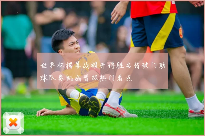 世界杯揭幕战旗开得胜名将破门助球队奏凯成晋级热门看点
