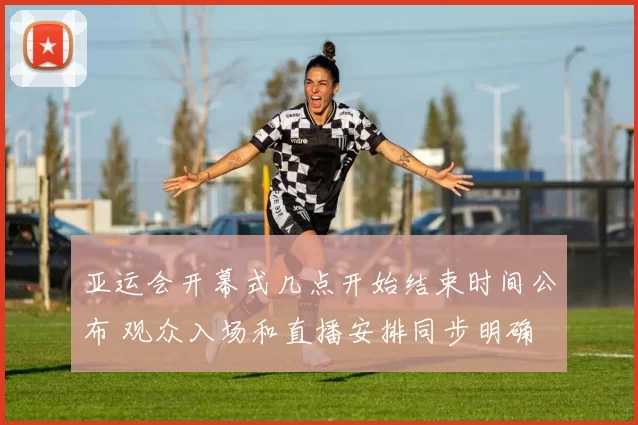 亚运会开幕式几点开始结束时间公布 观众入场和直播安排同步明确