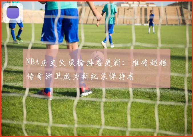 NBA历史失误榜排名更新：谁将超越传奇控卫成为新纪录保持者