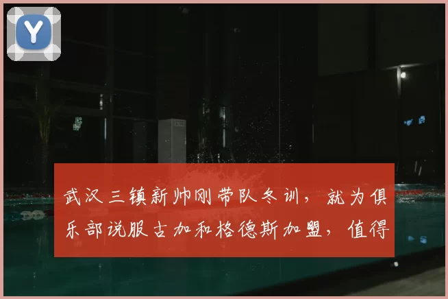 武汉三镇新帅刚带队冬训，就为俱乐部说服古加和格德斯加盟，值得期待_邓卓翔_莫拉_事情