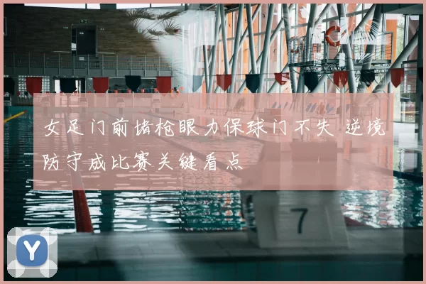 女足门前堵枪眼力保球门不失 逆境防守成比赛关键看点