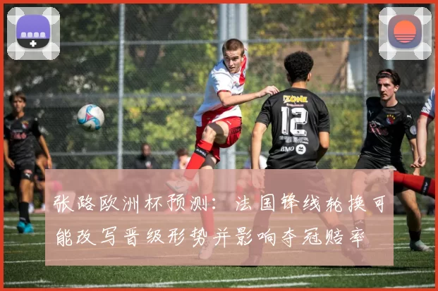 张路欧洲杯预测：法国锋线轮换可能改写晋级形势并影响夺冠赔率