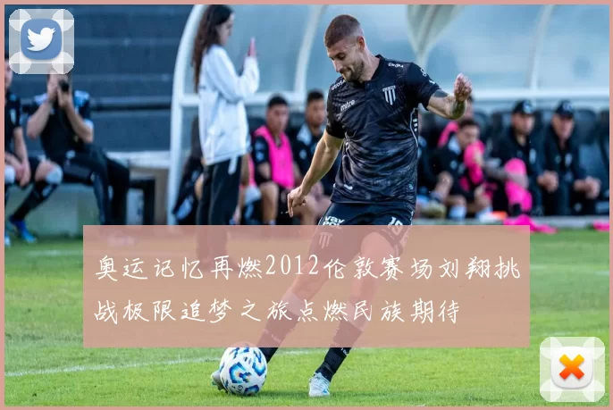 奥运记忆再燃2012伦敦赛场刘翔挑战极限追梦之旅点燃民族期待