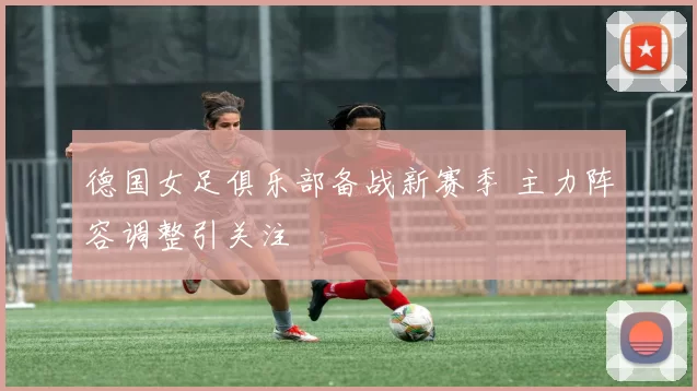 德国女足俱乐部备战新赛季 主力阵容调整引关注