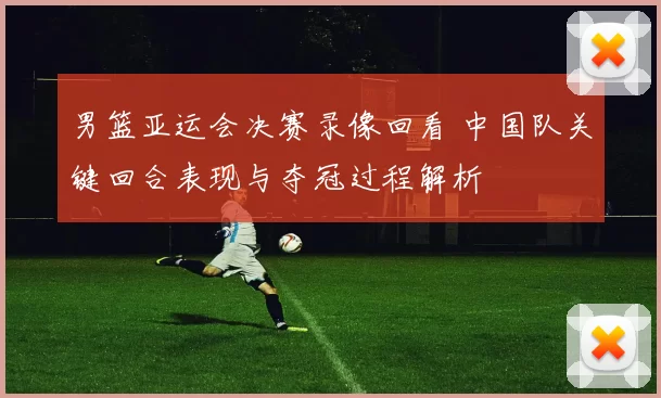 男篮亚运会决赛录像回看 中国队关键回合表现与夺冠过程解析