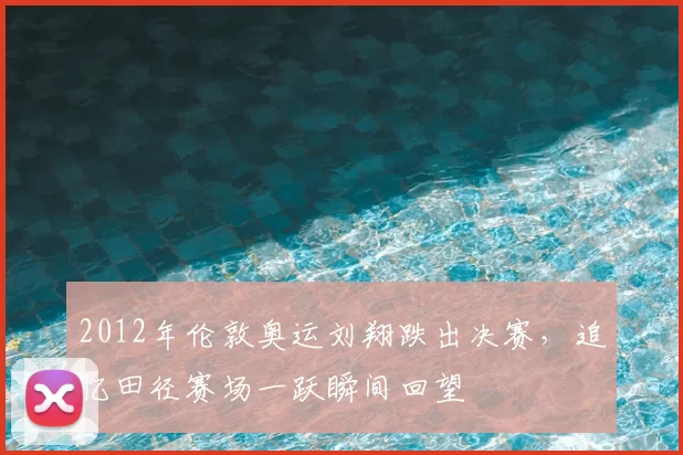 2012年伦敦奥运刘翔跌出决赛，追忆田径赛场一跃瞬间回望