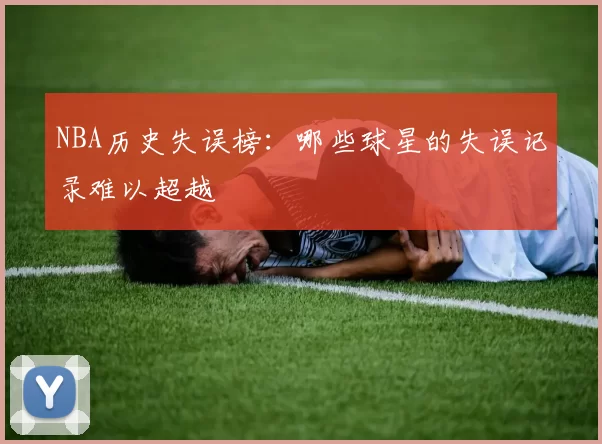 NBA历史失误榜：哪些球星的失误记录难以超越