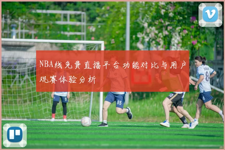 NBA线免费直播平台功能对比与用户观赛体验分析