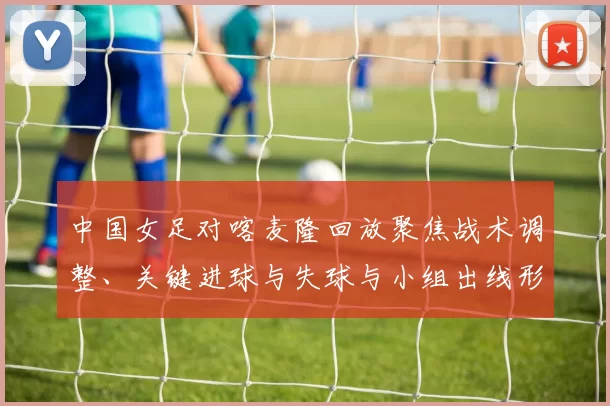 中国女足对喀麦隆回放聚焦战术调整、关键进球与失球与小组出线形势