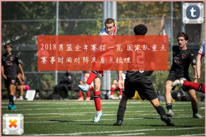 2018男篮全年赛程一览 国家队重点赛事时间对阵及看点梳理