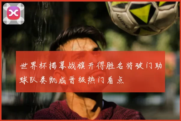世界杯揭幕战旗开得胜名将破门助球队奏凯成晋级热门看点