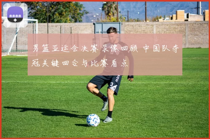 男篮亚运会决赛录像回顾 中国队夺冠关键回合与比赛看点