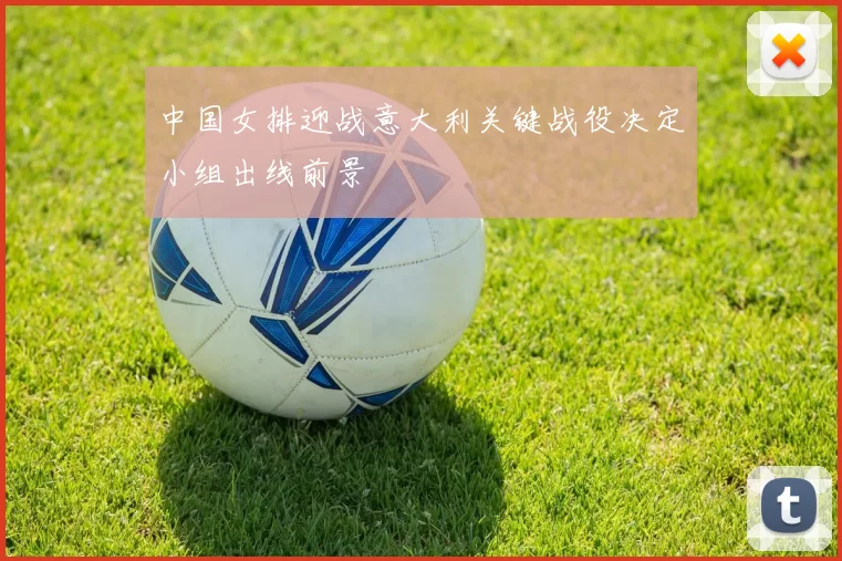 中国女排迎战意大利关键战役决定小组出线前景