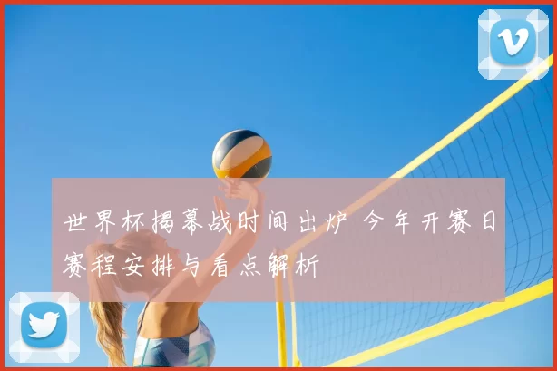 世界杯揭幕战时间出炉 今年开赛日赛程安排与看点解析