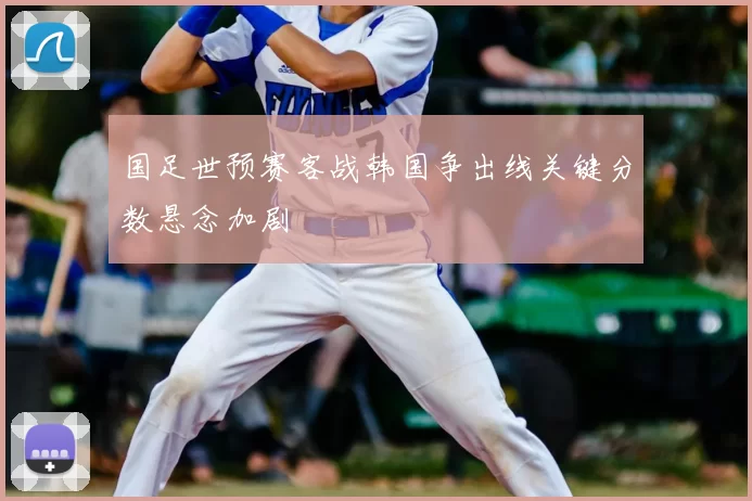 国足世预赛客战韩国争出线关键分数悬念加剧