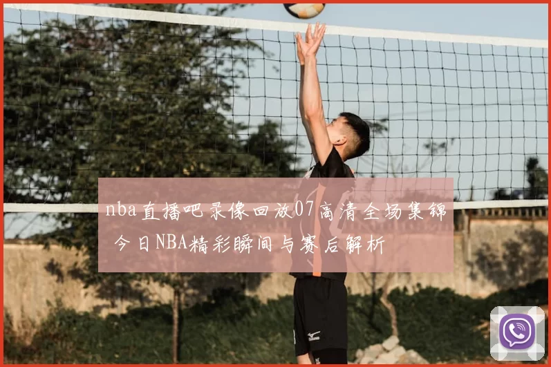 nba直播吧录像回放07高清全场集锦 今日NBA精彩瞬间与赛后解析