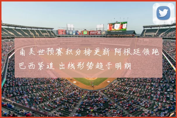 南美世预赛积分榜更新 阿根廷领跑巴西紧追 出线形势趋于明朗