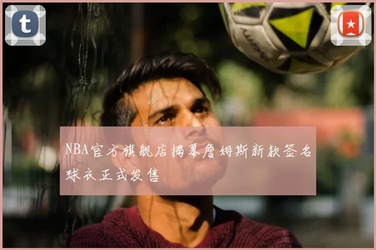 NBA官方旗舰店揭幕詹姆斯新款签名球衣正式发售