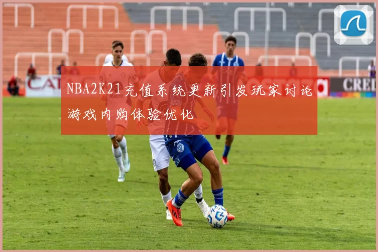 NBA2K21充值系统更新引发玩家讨论游戏内购体验优化
