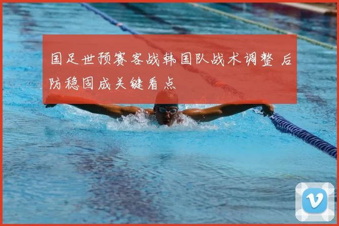 国足世预赛客战韩国队战术调整 后防稳固成关键看点