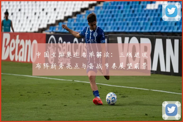 中国女排奥运名单解读：三线进攻布阵新秀亮点与备战节奏展望前景