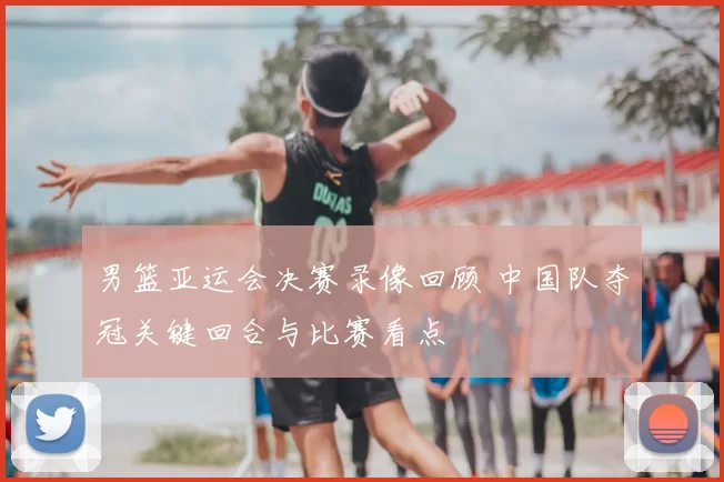男篮亚运会决赛录像回顾 中国队夺冠关键回合与比赛看点
