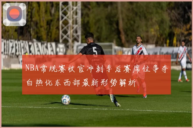 NBA常规赛收官冲刺季后赛席位争夺白热化东西部最新形势解析