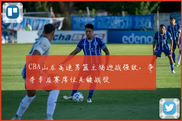 CBA山东高速男篮主场迎战强敌，争夺季后赛席位关键战役