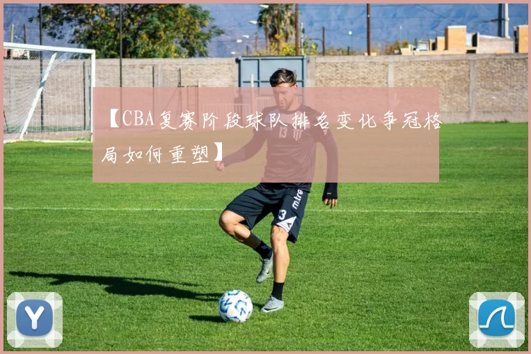 【CBA复赛阶段球队排名变化争冠格局如何重塑】