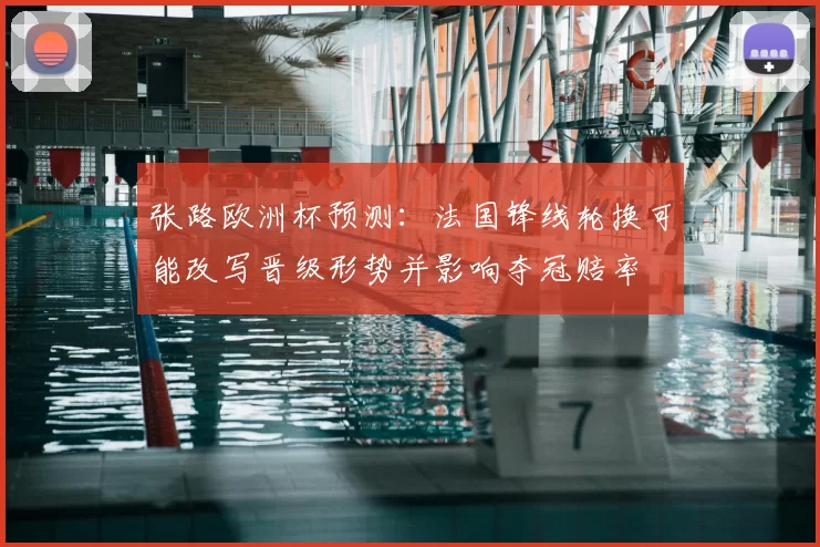 张路欧洲杯预测：法国锋线轮换可能改写晋级形势并影响夺冠赔率