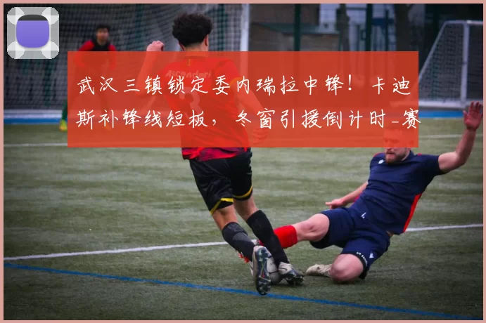 武汉三镇锁定委内瑞拉中锋！卡迪斯补锋线短板，冬窗引援倒计时_赛季_进攻_外援