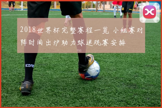 2018世界杯完整赛程一览 小组赛对阵时间出炉助力球迷观赛安排