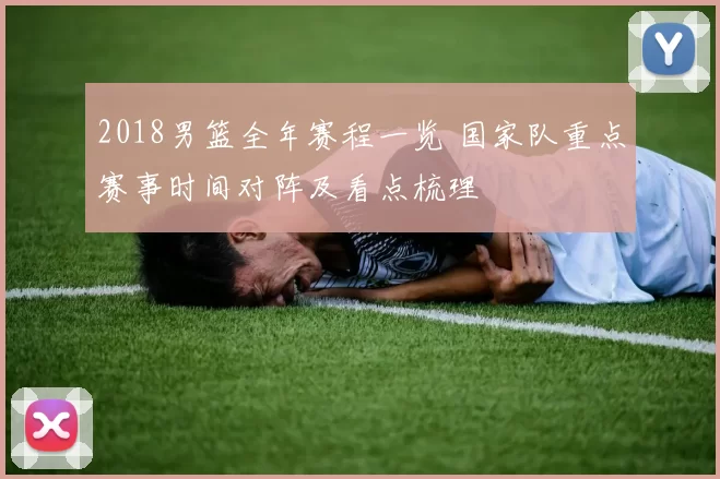 2018男篮全年赛程一览 国家队重点赛事时间对阵及看点梳理
