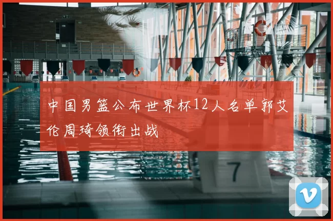 中国男篮公布世界杯12人名单郭艾伦周琦领衔出战