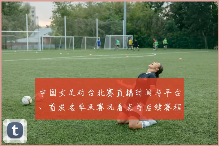 中国女足对台北赛直播时间与平台、首发名单及赛况看点与后续赛程影响