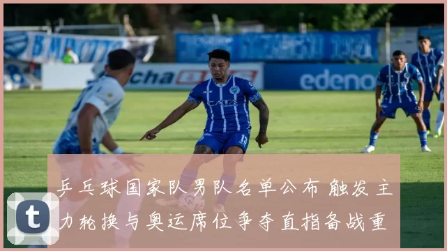 乒乓球国家队男队名单公布 触发主力轮换与奥运席位争夺直指备战重点