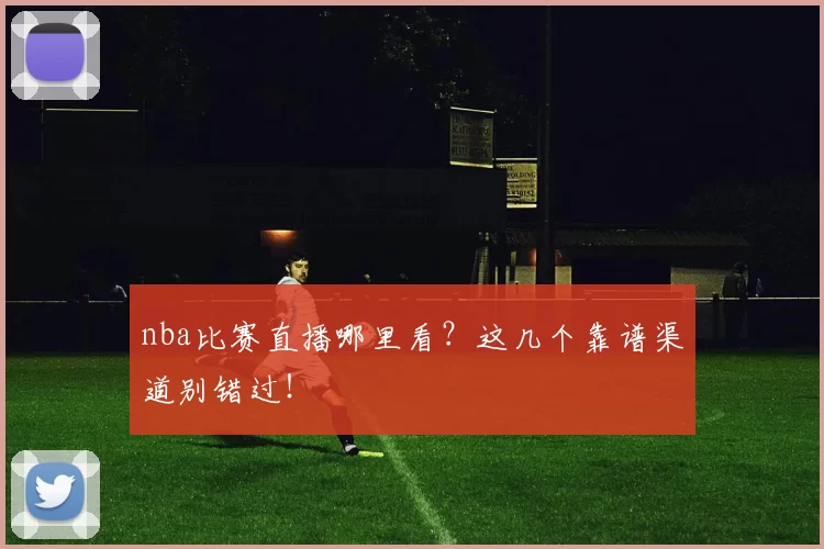 nba比赛直播哪里看？这几个靠谱渠道别错过！
