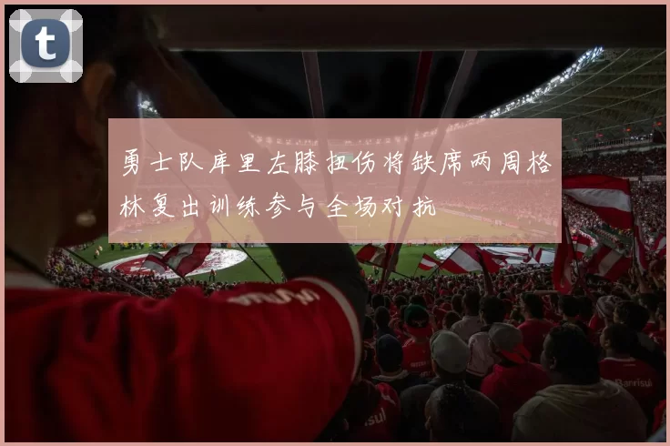 勇士队库里左膝扭伤将缺席两周格林复出训练参与全场对抗