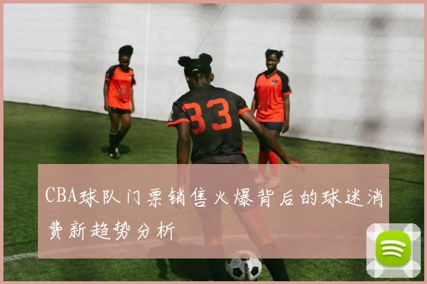 CBA球队门票销售火爆背后的球迷消费新趋势分析