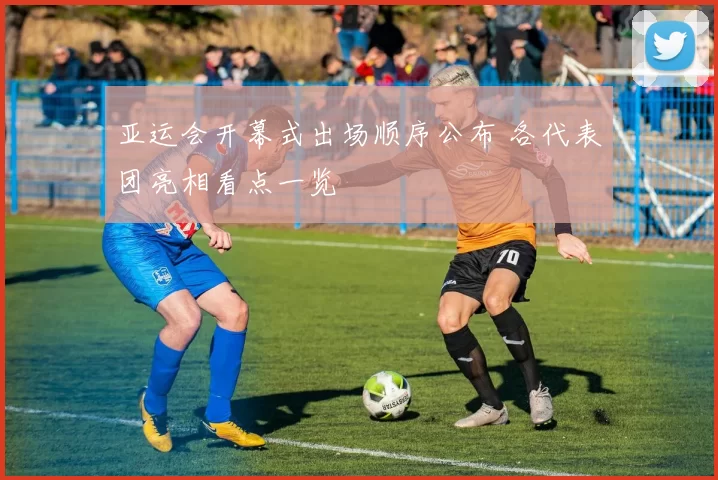 亚运会开幕式出场顺序公布 各代表团亮相看点一览