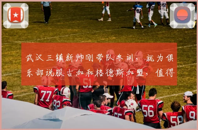 武汉三镇新帅刚带队冬训，就为俱乐部说服古加和格德斯加盟，值得期待_邓卓翔_莫拉_事情