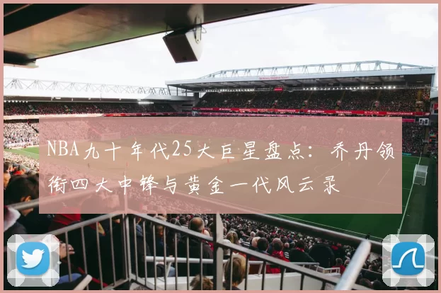 NBA九十年代25大巨星盘点：乔丹领衔四大中锋与黄金一代风云录