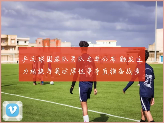 乒乓球国家队男队名单公布 触发主力轮换与奥运席位争夺直指备战重点