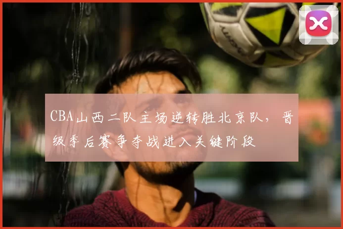CBA山西二队主场逆转胜北京队，晋级季后赛争夺战进入关键阶段