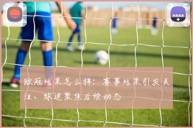 欧冠结果怎么样：赛事结果引发关注，球迷聚焦后续动态
