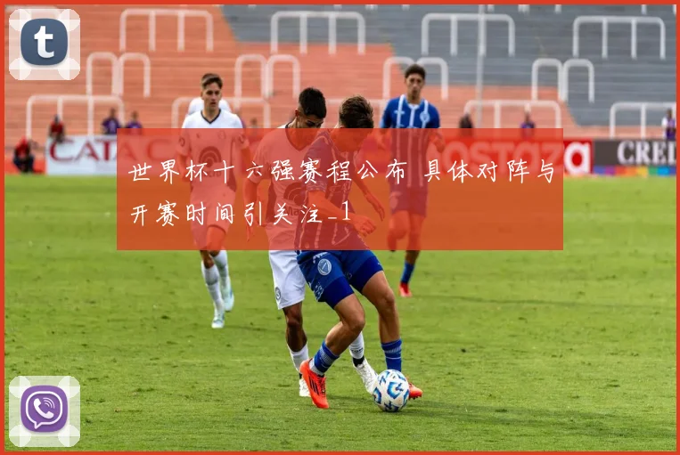 世界杯十六强赛程公布 具体对阵与开赛时间引关注_1