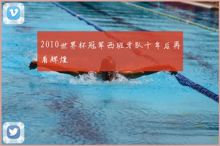 2010世界杯冠军西班牙队十年后再看辉煌