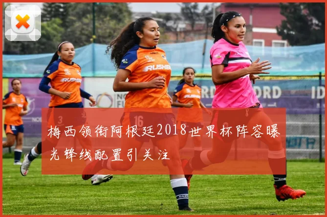梅西领衔阿根廷2018世界杯阵容曝光锋线配置引关注